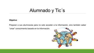 Alumnado y Tic´s
Objetivo
Preparar a sus alumnos/as para no solo acceder a la información, sino también saber
“crear” conocimiento basado en la información.
 