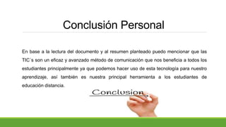 Conclusión Personal
En base a la lectura del documento y al resumen planteado puedo mencionar que las
TIC´s son un eficaz y avanzado método de comunicación que nos beneficia a todos los
estudiantes principalmente ya que podemos hacer uso de esta tecnología para nuestro
aprendizaje, así también es nuestra principal herramienta a los estudiantes de
educación distancia.
 