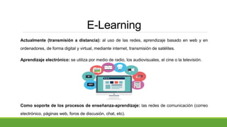 E-Learning
Actualmente (transmisión a distancia): al uso de las redes, aprendizaje basado en web y en
ordenadores, de forma digital y virtual, mediante internet, transmisión de satélites.
Aprendizaje electrónico: se utiliza por medio de radio, los audiovisuales, el cine o la televisión.
Como soporte de los procesos de enseñanza-aprendizaje: las redes de comunicación (correo
electrónico, páginas web, foros de discusión, chat, etc).
 