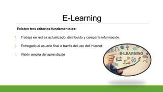 E-Learning
Existen tres criterios fundamentales:
1. Trabaja en red es actualizado, distribuido y comparte información.
2. Entregado al usuario final a través del uso del Internet.
3. Visión amplia del aprendizaje
 