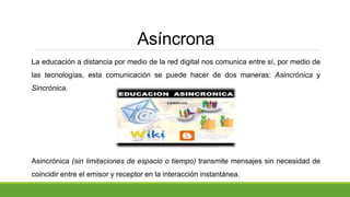 Asíncrona
La educación a distancia por medio de la red digital nos comunica entre sí, por medio de
las tecnologías, esta comunicación se puede hacer de dos maneras: Asincrónica y
Sincrónica.
Asincrónica (sin limitaciones de espacio o tiempo) transmite mensajes sin necesidad de
coincidir entre el emisor y receptor en la interacción instantánea.
 