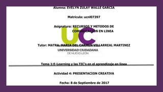 Alumna: EVELYN ZULAY WALLE GARCIA
Matricula: ucnl07397
Asignatura: RECURSOS Y METODOS DE
COMUNICACIÓN EN LINEA
Tutor: MATRA. MARIA DEL CARMEN VILLARREAL MARTINEZ
Tema 1:E-Learning y las TIC’s en el aprendizaje en línea
Actividad 4: PRESENTACION CREATIVA
Fecha: 8 de Septiembre de 2017
 