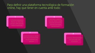 Para definir una plataforma tecnológica de formación
online, hay que tener en cuenta ante todo:
Su finalidad pedagógica y
didáctica, que debe estar
pensada y elaborada para
facilitar el aprendizaje.
Caracterizarse por su capacidad
para integrar las herramientas y
recursos necesarios para
gestionar.
Administrar, organizar,
coordinar, diseñar e impartir
programas de formación a
través de la tecnología
Internet/Intranet.
Aportar la suficiente flexibilidad
como para poder crear
de formación
1
2
3
4
 