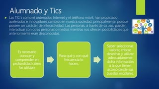 Alumnado y Tics
 Las TIC´s como el ordenador, Internet y el teléfono móvil, han propiciado
acelerados e innovadores cambios en nuestra sociedad, principalmente, porque
poseen un carácter de interactividad. Las personas, a través de su uso, pueden
interactuar con otras personas o medios mientras nos ofrecen posibilidades que
anteriormente eran desconocidas.
Es necesario
conocer y
comprender en
profundidad cómo
las utilizan
Para qué y con qué
frecuencia lo
hacen,
Saber seleccionar,
valorar, criticar,
desechar y utilizar
adecuadamente
dicha información
a la que tienen
acceso desde sus
puestos escolares.
 