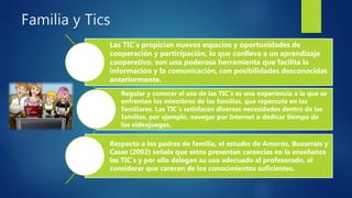 Familia y Tics
Las TIC´s propician nuevos espacios y oportunidades de
cooperación y participación, lo que conlleva a un aprendizaje
cooperativo. son una poderosa herramienta que facilita la
información y la comunicación, con posibilidades desconocidas
anteriormente.
Regular y conocer el uso de las TIC´s es una experiencia a la que se
enfrentan los miembros de las familias, que repercute en las
familiares. Las TIC´s satisfacen diversas necesidades dentro de las
familias, por ejemplo, navegar por Internet o dedicar tiempo de
los videojuegos.
Respecto a los padres de familia, el estudio de Amorós, Buxarrais y
Casas (2002) señala que estos presentan carencias en la enseñanza
las TIC´s y por ello delegan su uso adecuado al profesorado, al
considerar que carecen de los conocimientos suficientes.
 
