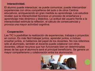  Interactividad.
El alumno puede interactuar, se puede comunicar, puede intercambiar
experiencias con otros compañeros del aula o de otros Centros
educativos, enriqueciendo en gran medida su aprendizaje. Los estudios
revelan que la interactividad favorece un proceso de enseñanza y
aprendizaje más dinámico y didáctico. La actitud del usuario frente a la
interactividad estimula la reflexión, el cálculo de consecuencias y
provoca una mayor actividad cognitiva.
 Cooperación.
Las TIC´s posibilitan la realización de experiencias, trabajos o proyectos
en común. Es más fácil trabajar juntos, aprender juntos, e incluso
enseñar juntos, si hablamos del papel de los docentes. No nos referimos
sólo al alumnado, también el docente puede colaborar con otros
docentes, utilizar recursos que han funcionado bien en determinadas
áreas de las que el alumno/a será el principal beneficiario. Se genera un
mayor compañerismo y colaboración entre los alumnos/as.
 