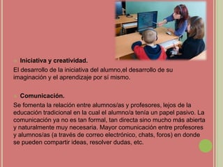  Iniciativa y creatividad.
El desarrollo de la iniciativa del alumno,el desarrollo de su
imaginación y el aprendizaje por sí mismo.
 Comunicación.
Se fomenta la relación entre alumnos/as y profesores, lejos de la
educación tradicional en la cual el alumno/a tenía un papel pasivo. La
comunicación ya no es tan formal, tan directa sino mucho más abierta
y naturalmente muy necesaria. Mayor comunicación entre profesores
y alumnos/as (a través de correo electrónico, chats, foros) en donde
se pueden compartir ideas, resolver dudas, etc.
 