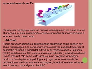 Inconvenientes de las Tic
No todo son ventajas al usar las nuevas tecnologías en las aulas con los
alumnos/as, puesto que también conlleva una serie de inconvenientes a
tener en cuenta, tales como:
 Adicción.
Puede provocar adicción a determinados programas como pueden ser
chats, videojuegos. Los comportamientos adictivos pueden trastornar el
desarrollo personal y social del individuo. Al respecto Adès y Lejoyeux
(2003) señalan a las TIC´s como una nueva adicción y advierten sobre el
uso de Internet: “No se ha visto jamás que un progreso tecnológico
produzca tan deprisa una patología. A juzgar por el volumen de las
publicaciones médicas que se le consagran, la adicción a Internet es un
asunto serio y, para algunos, temible”.
 