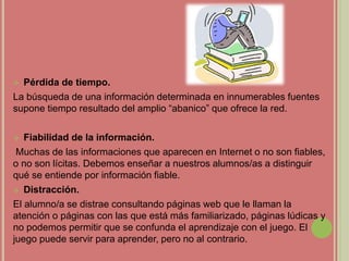  Pérdida de tiempo.
La búsqueda de una información determinada en innumerables fuentes
supone tiempo resultado del amplio “abanico” que ofrece la red.
 Fiabilidad de la información.
Muchas de las informaciones que aparecen en Internet o no son fiables,
o no son lícitas. Debemos enseñar a nuestros alumnos/as a distinguir
qué se entiende por información fiable.
 Distracción.
El alumno/a se distrae consultando páginas web que le llaman la
atención o páginas con las que está más familiarizado, páginas lúdicas y
no podemos permitir que se confunda el aprendizaje con el juego. El
juego puede servir para aprender, pero no al contrario.
 