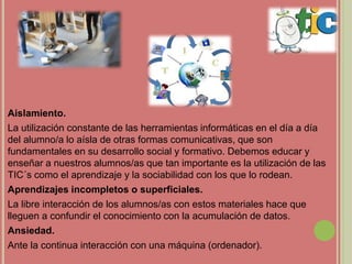 Aislamiento.
La utilización constante de las herramientas informáticas en el día a día
del alumno/a lo aísla de otras formas comunicativas, que son
fundamentales en su desarrollo social y formativo. Debemos educar y
enseñar a nuestros alumnos/as que tan importante es la utilización de las
TIC´s como el aprendizaje y la sociabilidad con los que lo rodean.
Aprendizajes incompletos o superficiales.
La libre interacción de los alumnos/as con estos materiales hace que
lleguen a confundir el conocimiento con la acumulación de datos.
Ansiedad.
Ante la continua interacción con una máquina (ordenador).
 