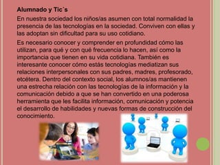 Alumnado y Tic´s
En nuestra sociedad los niños/as asumen con total normalidad la
presencia de las tecnologías en la sociedad. Conviven con ellas y
las adoptan sin dificultad para su uso cotidiano.
Es necesario conocer y comprender en profundidad cómo las
utilizan, para qué y con qué frecuencia lo hacen, así como la
importancia que tienen en su vida cotidiana. También es
interesante conocer cómo estás tecnologías mediatizan sus
relaciones interpersonales con sus padres, madres, profesorado,
etcétera. Dentro del contexto social, los alumnos/as mantienen
una estrecha relación con las tecnologías de la información y la
comunicación debido a que se han convertido en una poderosa
herramienta que les facilita información, comunicación y potencia
el desarrollo de habilidades y nuevas formas de construcción del
conocimiento.
 