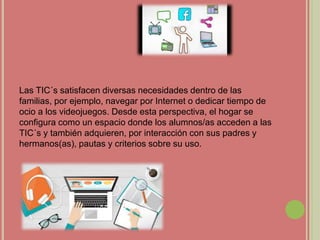 Las TIC´s satisfacen diversas necesidades dentro de las
familias, por ejemplo, navegar por Internet o dedicar tiempo de
ocio a los videojuegos. Desde esta perspectiva, el hogar se
configura como un espacio donde los alumnos/as acceden a las
TIC´s y también adquieren, por interacción con sus padres y
hermanos(as), pautas y criterios sobre su uso.
 