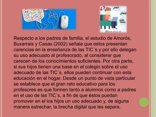Respecto a los padres de familia, el estudio de Amorós,
Buxarrais y Casas (2002) señala que estos presentan
carencias en la enseñanza de las TIC´s y por ello delegan
su uso adecuado al profesorado, al considerar que
carecen de los conocimientos suficientes. Por otra parte,
si sus hijos tienen una base en el colegio sobre el uso
adecuado de las TIC´s, ellos pueden continuar con esta
educación en el hogar. Desde un punto de vista particular
se establece que el gran reto educativo para los
profesores es que formen tanto a alumnos como a padres
en el uso de las TIC´s, a fin de que éstos puedan
promover en el los hijos un uso adecuado y, de alguna
manera estrechar, la brecha digital que les separa.
 