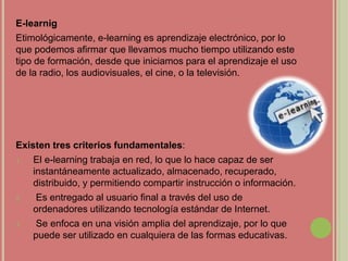 E-learnig
Etimológicamente, e-learning es aprendizaje electrónico, por lo
que podemos afirmar que llevamos mucho tiempo utilizando este
tipo de formación, desde que iniciamos para el aprendizaje el uso
de la radio, los audiovisuales, el cine, o la televisión.
Existen tres criterios fundamentales:
1. El e-learning trabaja en red, lo que lo hace capaz de ser
instantáneamente actualizado, almacenado, recuperado,
distribuido, y permitiendo compartir instrucción o información.
2. Es entregado al usuario final a través del uso de
ordenadores utilizando tecnología estándar de Internet.
3. Se enfoca en una visión amplia del aprendizaje, por lo que
puede ser utilizado en cualquiera de las formas educativas.
 