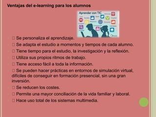 Ventajas del e-learning para los alumnos
 Se personaliza el aprendizaje.
 Se adapta el estudio a momentos y tiempos de cada alumno.
 Tiene tiempo para el estudio, la investigación y la reflexión.
 Utiliza sus propios ritmos de trabajo.
 Tiene acceso fácil a toda la información.
 Se pueden hacer prácticas en entornos de simulación virtual,
difíciles de conseguir en formación presencial, sin una gran
inversión.
 Se reducen los costes.
 Permite una mayor conciliación de la vida familiar y laboral.
 Hace uso total de los sistemas multimedia.
 