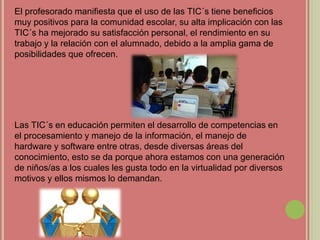 El profesorado manifiesta que el uso de las TIC´s tiene beneficios
muy positivos para la comunidad escolar, su alta implicación con las
TIC´s ha mejorado su satisfacción personal, el rendimiento en su
trabajo y la relación con el alumnado, debido a la amplia gama de
posibilidades que ofrecen.
Las TIC´s en educación permiten el desarrollo de competencias en
el procesamiento y manejo de la información, el manejo de
hardware y software entre otras, desde diversas áreas del
conocimiento, esto se da porque ahora estamos con una generación
de niños/as a los cuales les gusta todo en la virtualidad por diversos
motivos y ellos mismos lo demandan.
 