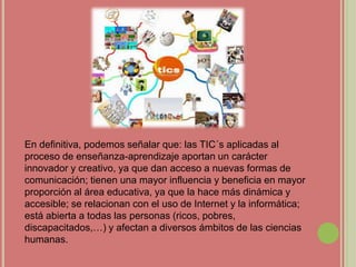 En definitiva, podemos señalar que: las TIC´s aplicadas al
proceso de enseñanza-aprendizaje aportan un carácter
innovador y creativo, ya que dan acceso a nuevas formas de
comunicación; tienen una mayor influencia y beneficia en mayor
proporción al área educativa, ya que la hace más dinámica y
accesible; se relacionan con el uso de Internet y la informática;
está abierta a todas las personas (ricos, pobres,
discapacitados,…) y afectan a diversos ámbitos de las ciencias
humanas.
 