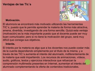 Ventajas de las Tic´s
 Motivación.
El alumno/a se encontrará más motivado utilizando las herramientas
TIC´s, puesto que le permite aprender la materia de forma más atractiva,
amena, divertida, investigando de una forma sencilla. Quizá esta ventaja
(motivación) es la más importante puesto que el docente puede ser muy
buen comunicador, pero si no tiene la motivación del grupo, será muy
difícil que consiga sus objetivos.
 Interés.
El interés por la materia es algo que a los docentes nos puede costar más
de la cuenta dependiendo simplemente por el título de la misma, y a
través de las TIC´s aumenta el interés del alumnado, indiferentemente de
la materia que esté impartiendo. Los recursos de animaciones, vídeos,
audio, gráficos, textos y ejercicios interactivos que refuerzan la
comprensión multimedia presentes en Internet, aumentan el interés del
alumnado complementando la oferta de contenidos tradicionales.
 