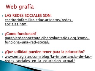  LAS REDES SOCIALES SON:
escritoriofamilias.educ.ar/datos/redes-
sociales.html
 ¿Como funcionan?
parapiensaconectate.cibervoluntarios.org/como-
funciona-una-red-social/
 ¿Que utilidad pueden tener para la educación?
 www.emagister.com/blog/la-importancia-de-las-
redes-sociales-en-la-educacion-actual/
 