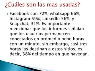  Facebook con 72%; whatsapp 66%;
Instagram 59%; LinkedIn 56%, y
Snapchat, 31%. Es importante
mencionar que los informes señalan
que los usuarios permanecen
conectados en promedio ocho horas
con un minuto, sin embargo, casi tres
horas las destinan a estos sitios, es
decir, 38% del tiempo en que navegan.
 
