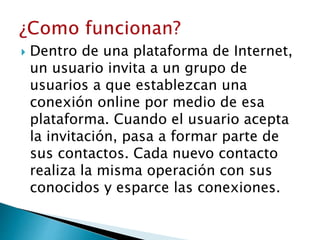  Dentro de una plataforma de Internet,
un usuario invita a un grupo de
usuarios a que establezcan una
conexión online por medio de esa
plataforma. Cuando el usuario acepta
la invitación, pasa a formar parte de
sus contactos. Cada nuevo contacto
realiza la misma operación con sus
conocidos y esparce las conexiones.
 