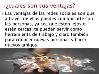  Las ventajas de las redes sociales son que
a través de ellas puedes comunicarte con
las personas, ya sea que estén lejos o
estén cercas, te pueden servir como
herramienta de trabajo y claro también
para conocer nuevas personas y hacer
nuevos amigos.
 