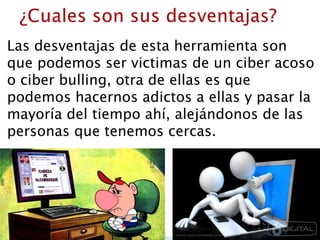Las desventajas de esta herramienta son
que podemos ser victimas de un ciber acoso
o ciber bulling, otra de ellas es que
podemos hacernos adictos a ellas y pasar la
mayoría del tiempo ahí, alejándonos de las
personas que tenemos cercas.
 