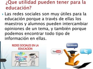  Las redes sociales son muy útiles para la
educación porque a través de ellas los
maestros y alumnos pueden intercambiar
opiniones de un tema, y también porque
podemos encontrar todo tipo de
información en ellas.
 