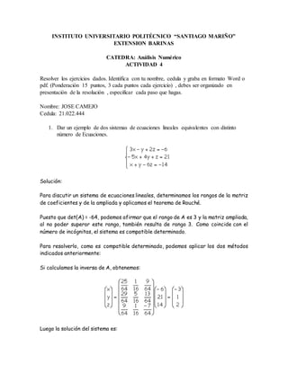 INSTITUTO UNIVERSITARIO POLITÉCNICO “SANTIAGO MARIÑO”
EXTENSION BARINAS
CATEDRA: Análisis Numérico
ACTIVIDAD 4
Resolver los ejercicios dados. Identifica con tu nombre, cedula y graba en formato Word o
pdf. (Ponderación 15 puntos, 3 cada puntos cada ejercicio) , debes ser organizado en
presentación de la resolución , especificar cada paso que hagas.
Nombre: JOSE CAMEJO
Cedula: 21.022.444
1. Dar un ejemplo de dos sistemas de ecuaciones lineales equivalentes con distinto
número de Ecuaciones.
Solución:
Para discutir un sistema de ecuaciones lineales, determinamos los rangos de la matriz
de coeficientes y de la ampliada y aplicamos el teorema de Rouché.
Puesto que det(A) = -64, podemos afirmar que el rango de A es 3 y la matriz ampliada,
al no poder superar este rango, también resulta de rango 3. Como coincide con el
número de incógnitas, el sistema es compatible determinado.
Para resolverlo, como es compatible determinado, podemos aplicar los dos métodos
indicados anteriormente:
Si calculamos la inversa de A, obtenemos:
Luego la solución del sistema es:
 