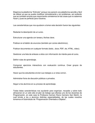 Elegimos la plataforma “Edmodo” porque nos pareció una plataforma sencilla y fácil
de utilizar ya que se puede modificar cómodamente y sin problemas, así evitando
que se cometan errores que mayormente cometemos en las cosas que no sabemos
hacer y pues es perfecta para nosotros.
Las características que nos ayudaron a tomar esta decisión fueron las siguientes:
Redactar la descripción de un curso.
Estructurar una agenda con tareas y fechas clave.
Publicar en el tablón de anuncios (también por correo electrónico).
Publicar documentos en cualquier formato (texto, .doce, PDF, xls, HTML, video).
Gestionar una lista de enlaces a sitios con información de interés para el curso.
Definir rutas de aprendizaje.
Componer ejercicios interactivos con evaluación continua. Crear grupos de
estudiantes.
Hacer que los estudiantes envíen sus trabajos a un área común.
Administrar foros de discusión públicos o privados.
Seguir a los alumnos en su proceso de aprendizaje.
Todas éstas características nos ayudarán para organizar, recopilar y sobre todo
almacenar en un sólo sitio el plan de trabajo que efectúa uno de los docentes de
Programación, en este caso la Profesora Carmen Rocío Carneiro San Martín, la
cual brinda a los a alumnos distintas especialidades, de las cuales nosotros
tomamos el Submódulo de “Programación Orientada a Objetos”.
 