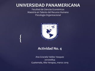 {
UNIVERSIDAD PANAMERICANA
Facultad de Ciencias Económicas
Maestría en Talento del Recurso Humano
Psicología Organizacional
Actividad No. 4
Ana Graciela Valdez Vasquez
201200854
Guatemala, Alta Verapaz, marzo 2019
 