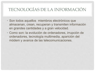 TECNOLOGÍAS DE LA INFORMACIÓN
• Son todos aquellos miembros electrónicos que
almacenan, crean, recuperan y transmiten información
en grandes cantidades y a gran velocidad.
• Como son: la evolución de ordenadores, irrupción de
ordenadores, tecnología multimedia, aparición del
módem y avance de las telecomunicaciones.
 