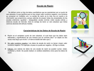 Escala de Razón
Se definen como un tipo de datos cuantitativos que se caracterizan por un punto de
cero absoluto, lo que significa que no hay ningún valor numérico negativo. Los números
se comparan en múltiplos uno. La escala de razón es la más rica en cuanto a la
información que proporciona, porque además de poseer todas las propiedades de las
escalas anteriores: igualdad – desigualdad, escala nominal, orden escala ordinal, y
distancia escala de intervalo, tiene la ventaja de tener un cero absoluto que indica
carencia absoluta del atributo medido.
Características de los Datos de Escala de Razón
 Razón es el verdadero punto de cero absoluto, el cual hace que los datos sean
relevantes y significativos de una manera que es correcto decir “un objeto es dos
veces más largo que el otro” o 4 tiene el doble del valor que 2.
 Sin valor numérico negativo: Los datos de escala de razón no tienen ningún valor
numérico negativo. Por ejemplo, el peso no puede ser negativo, -20 Kgs no existe.
 Cálculo: Los valores de datos de una escala de razón se pueden sumar, restar,
multiplicar y dividir. Se puede realizar un análisis estadístico único para los datos de
razón.
 