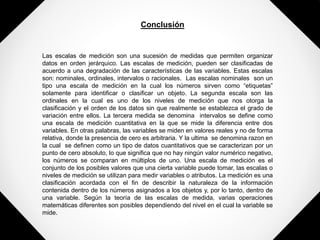 Conclusión
Las escalas de medición son una sucesión de medidas que permiten organizar
datos en orden jerárquico. Las escalas de medición, pueden ser clasificadas de
acuerdo a una degradación de las características de las variables. Estas escalas
son: nominales, ordinales, intervalos o racionales. Las escalas nominales son un
tipo una escala de medición en la cual los números sirven como “etiquetas”
solamente para identificar o clasificar un objeto. La segunda escala son las
ordinales en la cual es uno de los niveles de medición que nos otorga la
clasificación y el orden de los datos sin que realmente se establezca el grado de
variación entre ellos. La tercera medida se denomina intervalos se define como
una escala de medición cuantitativa en la que se mide la diferencia entre dos
variables. En otras palabras, las variables se miden en valores reales y no de forma
relativa, donde la presencia de cero es arbitraria. Y la ultima se denomina razon en
la cual se definen como un tipo de datos cuantitativos que se caracterizan por un
punto de cero absoluto, lo que significa que no hay ningún valor numérico negativo,
los números se comparan en múltiplos de uno. Una escala de medición es el
conjunto de los posibles valores que una cierta variable puede tomar, las escalas o
niveles de medición se utilizan para medir variables o atributos. La medición es una
clasificación acordada con el fin de describir la naturaleza de la información
contenida dentro de los números asignados a los objetos y, por lo tanto, dentro de
una variable. Según la teoría de las escalas de medida, varias operaciones
matemáticas diferentes son posibles dependiendo del nivel en el cual la variable se
mide.
 
