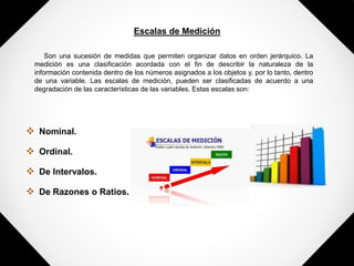 Escalas de Medición
Son una sucesión de medidas que permiten organizar datos en orden jerárquico. La
medición es una clasificación acordada con el fin de describir la naturaleza de la
información contenida dentro de los números asignados a los objetos y, por lo tanto, dentro
de una variable. Las escalas de medición, pueden ser clasificadas de acuerdo a una
degradación de las características de las variables. Estas escalas son:
 Nominal.
 Ordinal.
 De Intervalos.
 De Razones o Ratios.
 