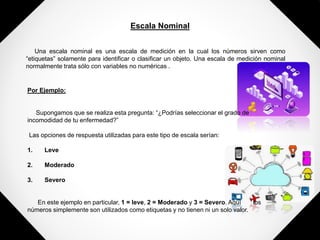 Escala Nominal
Una escala nominal es una escala de medición en la cual los números sirven como
“etiquetas” solamente para identificar o clasificar un objeto. Una escala de medición nominal
normalmente trata sólo con variables no numéricas .
Por Ejemplo:
Supongamos que se realiza esta pregunta: “¿Podrías seleccionar el grado de
incomodidad de tu enfermedad?”
Las opciones de respuesta utilizadas para este tipo de escala serían:
1. Leve
2. Moderado
3. Severo
En este ejemplo en particular, 1 = leve, 2 = Moderado y 3 = Severo. Aquí los
números simplemente son utilizados como etiquetas y no tienen ni un solo valor.
 