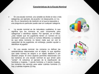Características de la Escala Nominal
 En una escala nominal, una variable se divide en dos o más
categorías, por ejemplo, de acuerdo / en desacuerdo, si / no,
etc. Es un mecanismo de medición en el que la respuesta a
una pregunta en particular puede caer en cualquier categoría.
 La escala nominal es de naturaleza cualitativa, lo que
significa que los números se usan únicamente para
categorizar o identificar objetos. Por ejemplo, en el fútbol,
¿has notado que los jugadores tienen un número en su
camiseta? (cada uno tiene un número diferente). La realidad
es que estos números no tienen nada que ver con la
capacidad de los jugadores, sin embargo, pueden ayudar a
identificar al jugador.
 En una escala nominal, los números no definen las
características relacionadas con el objeto, lo que significa
que cada número se asigna a un objeto aleatorio o por
decisión propia. El único aspecto permitido relacionado con
los números en una escala nominal es que sirven para
“contar”. Si volvemos al ejemplo de la clasificación de
hombres y mujeres, 1 siendo hombres y 2 siendo mujeres,
los números nos servirán para saber cuántos hombres (1)
hay y cuántas mujeres (2) hay.
 