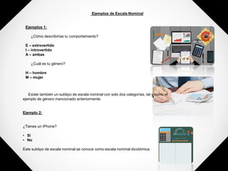 Ejemplos de Escala Nominal
Ejemplos 1:
¿Cómo describirías tu comportamiento?
E – extrovertido
I – introvertido
A – ambas
¿Cuál es tu género?
H – hombre
M – mujer
Existe también un subtipo de escala nominal con solo dos categorías, tal y como el
ejemplo de género mencionado anteriormente.
Ejemplo 2:
¿Tienes un iPhone?
• Si
• No
Este subtipo de escala nominal se conoce como escala nominal dicotómica.
 