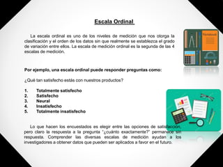 Escala Ordinal
La escala ordinal es uno de los niveles de medición que nos otorga la
clasificación y el orden de los datos sin que realmente se establezca el grado
de variación entre ellos. La escala de medición ordinal es la segunda de las 4
escalas de medición.
Por ejemplo, una escala ordinal puede responder preguntas como:
¿Qué tan satisfecho estás con nuestros productos?
1. Totalmente satisfecho
2. Satisfecho
3. Neural
4. Insatisfecho
5. Totalmente insatisfecho
Lo que hacen los encuestados es elegir entre las opciones de satisfacción,
pero claro la respuesta a la pregunta “¿cuánto exactamente?” permanece sin
respuesta. Comprender las diversas escalas de medición ayudan a los
investigadores a obtener datos que pueden ser aplicados a favor en el futuro.
 