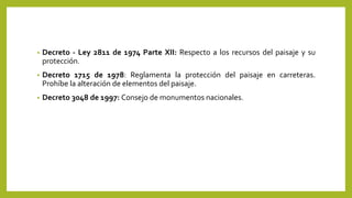 • Decreto - Ley 2811 de 1974 Parte XII: Respecto a los recursos del paisaje y su
protección.
• Decreto 1715 de 1978: Reglamenta la protección del paisaje en carreteras.
Prohíbe la alteración de elementos del paisaje.
• Decreto 3048 de 1997: Consejo de monumentos nacionales.
 