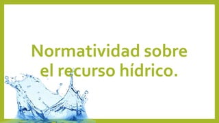 Normatividad sobre
el recurso hídrico.
 