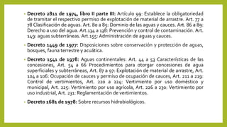 • Decreto 2811 de 1974, libro II parte III: Artículo 99: Establece la obligatoriedad
de tramitar el respectivo permiso de explotación de material de arrastre. Art. 77 a
78 Clasificación de aguas. Art. 80 a 85: Dominio de las aguas y cauces. Art. 86 a 89:
Derecho a uso del agua. Art.134 a 138: Prevención y control de contaminación. Art.
149: aguas subterráneas. Art.155: Administración de aguas y cauces.
• Decreto 1449 de 1977: Disposiciones sobre conservación y protección de aguas,
bosques, fauna terrestre y acuática.
• Decreto 1541 de 1978: Aguas continentales: Art. 44 a 53 Características de las
concesiones, Art. 54 a 66 Procedimientos para otorgar concesiones de agua
superficiales y subterráneas, Art. 87 a 97: Explotación de material de arrastre, Art.
104 a 106: Ocupación de cauces y permiso de ocupación de cauces, Art. 211 a 219:
Control de vertimientos, Art. 220 a 224: Vertimiento por uso doméstico y
municipal, Art. 225: Vertimiento por uso agrícola, Art. 226 a 230: Vertimiento por
uso industrial, Art. 231: Reglamentación de vertimientos.
• Decreto 1681 de 1978: Sobre recursos hidrobiológicos.
 