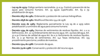 • Ley 09 de 1979: Código sanitario nacionalista. 51 a 54: Control y prevención de las
aguas para consumo humano. Art. 55 aguas superficiales. Art. 69 a 79:
potabilización de agua.
• Decreto 2857 de 1981: Ordenación y protección de cuencas hidrográficas.
• Decreto 2858 de 1981: Modifica el Decreto 1541 de 1978.
• Decreto 2105 de 1983: Reglamenta parcialmente la Ley 09 de a 1979 sobre
potabilización y suministro de agua para consumo humano.
• Decreto 1594 de 1984: Normas de vertimientos de residuos líquidos. Art. 1 a 21
Definiciones. Art. 22-23 Ordenamiento del recurso agua. Art. 29 Usos del agua. Art.
37 a 50 Criterios de calidad de agua Art. 60 a 71 Vertimiento de residuos líquidos.
Art. 72 a 97 Normas de vertimientos. Art. 142 Tasas retributivas. Art. 155
procedimiento para toma y análisis de muestras.
• Decreto 2314 de 1986: Concesión de aguas.
• Decreto 79 de 1986: Conservación y protección del recurso agua.
 