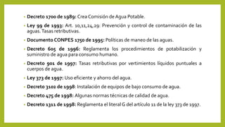 • Decreto 1700 de 1989: Crea Comisión de Agua Potable.
• Ley 99 de 1993: Art. 10,11,24,29: Prevención y control de contaminación de las
aguas.Tasas retributivas.
• Documento CONPES 1750 de 1995: Políticas de maneo de las aguas.
• Decreto 605 de 1996: Reglamenta los procedimientos de potabilización y
suministro de agua para consumo humano.
• Decreto 901 de 1997: Tasas retributivas por vertimientos líquidos puntuales a
cuerpos de agua.
• Ley 373 de 1997: Uso eficiente y ahorro del agua.
• Decreto 3102 de 1998: Instalación de equipos de bajo consumo de agua.
• Decreto 475 de 1998: Algunas normas técnicas de calidad de agua.
• Decreto 1311 de 1998: Reglamenta el literal G del artículo 11 de la ley 373 de 1997.
 