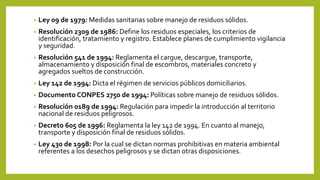 • Ley 09 de 1979: Medidas sanitarias sobre manejo de residuos sólidos.
• Resolución 2309 de 1986: Define los residuos especiales, los criterios de
identificación, tratamiento y registro. Establece planes de cumplimiento vigilancia
y seguridad.
• Resolución 541 de 1994: Reglamenta el cargue, descargue, transporte,
almacenamiento y disposición final de escombros, materiales concreto y
agregados sueltos de construcción.
• Ley 142 de 1994: Dicta el régimen de servicios públicos domiciliarios.
• Documento CONPES 2750 de 1994: Políticas sobre manejo de residuos sólidos.
• Resolución 0189 de 1994: Regulación para impedir la introducción al territorio
nacional de residuos peligrosos.
• Decreto 605 de 1996: Reglamenta la ley 142 de 1994. En cuanto al manejo,
transporte y disposición final de residuos sólidos.
• Ley 430 de 1998: Por la cual se dictan normas prohibitivas en materia ambiental
referentes a los desechos peligrosos y se dictan otras disposiciones.
 