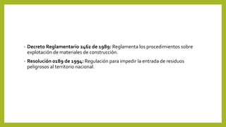 • Decreto Reglamentario 2462 de 1989: Reglamenta los procedimientos sobre
explotación de materiales de construcción.
• Resolución 0189 de 1994: Regulación para impedir la entrada de residuos
peligrosos al territorio nacional.
 