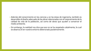 • Además del conocimiento en las ciencias y en las áreas de ingeniería, también es
desarrollar el diseño adecuado de las obras relacionadas con el mejoramiento de la
calidad de vida de la población, así como de obras que ayuden a conservar el
medio ambiente.
• Sin embargo, la realidad nos dice que eso no se ha respetado cabalmente, lo cual
se observa al ver nuestro entorno deteriorado paulatinamente.
 