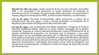 • Decreto ley 2811 de 1,974: código nacional de los recursos naturales renovables
RNR y no renovables y de protección al medio ambiente. El ambiente es
patrimonio común, el estado y los particulares deben participar n la preservación y
manejo. Regula el manejo de los RNR , la defensa del ambiente y sus elementos.
• Ley 23 de 1973: Principios fundamentales sobre prevención y control de la
contaminación del aire, agua y suelo y otorgó facultades al Presidente de la
República para expedir el Código de los Recursos Naturales
• Ley 99 de 1993: Crea el Ministerio del Medio Ambiente y Organiza el Sistema
Nacional Ambiental (SINA). Reforma el sector Público encargado de la gestión
ambiental. Organiza el sistema Nacional Ambiental y exige la Planificación de la
gestión ambiental de proyectos. Los principios que se destacan y que están
relacionados con las actividades portuarias son: La definición de los fundamentos
de la política ambiental, la estructura del SINA en cabeza del Ministerio del Medio
Ambiente, los procedimientos de licenciamiento ambiental como requisito para la
ejecución de proyectos o actividades que puedan causar daño al ambiente y los
mecanismos de participación ciudadana en todas las etapas de desarrollo de este
tipo de proyectos.
 