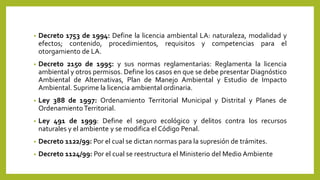 • Decreto 1753 de 1994: Define la licencia ambiental LA: naturaleza, modalidad y
efectos; contenido, procedimientos, requisitos y competencias para el
otorgamiento de LA.
• Decreto 2150 de 1995: y sus normas reglamentarias: Reglamenta la licencia
ambiental y otros permisos. Define los casos en que se debe presentar Diagnóstico
Ambiental de Alternativas, Plan de Manejo Ambiental y Estudio de Impacto
Ambiental. Suprime la licencia ambiental ordinaria.
• Ley 388 de 1997: Ordenamiento Territorial Municipal y Distrital y Planes de
OrdenamientoTerritorial.
• Ley 491 de 1999: Define el seguro ecológico y delitos contra los recursos
naturales y el ambiente y se modifica el Código Penal.
• Decreto 1122/99: Por el cual se dictan normas para la supresión de trámites.
• Decreto 1124/99: Por el cual se reestructura el Ministerio del Medio Ambiente
 