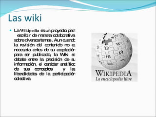 Las wiki La  Wikipedia  es un proyecto para  escribir de manera colaborativa sobre diversos temas . Aun cuando la revisión del contenido no es necesaria antes de su aceptación para ser publicado, la Wiki se debate entre la precisión de su información, el carácter analítico de sus conceptos  y las liberalidades de la participación colectiva 